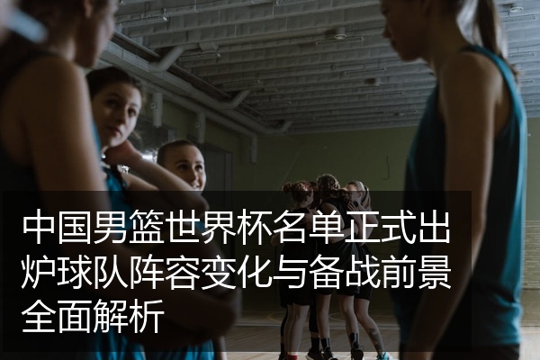 中国男篮世界杯名单正式出炉球队阵容变化与备战前景全面解析
