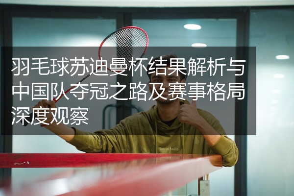 羽毛球苏迪曼杯结果解析与中国队夺冠之路及赛事格局深度观察