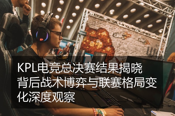 KPL电竞总决赛结果揭晓背后战术博弈与联赛格局变化深度观察