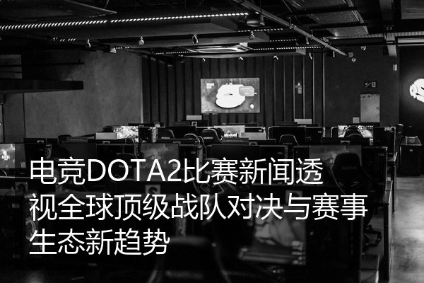 电竞DOTA2比赛新闻透视全球顶级战队对决与赛事生态新趋势