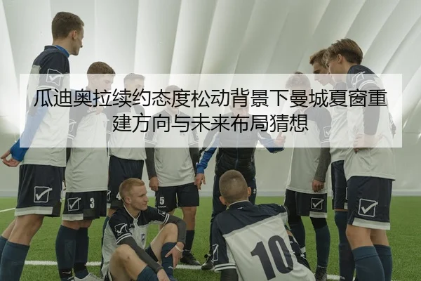 瓜迪奥拉续约态度松动背景下曼城夏窗重建方向与未来布局猜想